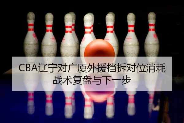 CBA辽宁对广厦外援挡拆对位消耗战术复盘与下一步