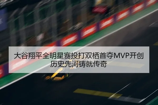 大谷翔平全明星赛投打双栖首夺MVP开创历史先河铸就传奇